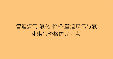 管道煤气 液化 价格(管道煤气与液化煤气价格的异同点)